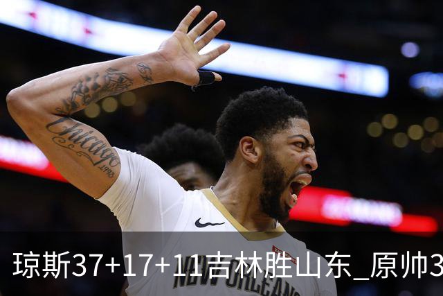 琼斯37+17+11吉林胜山东 原帅34分山西胜北控