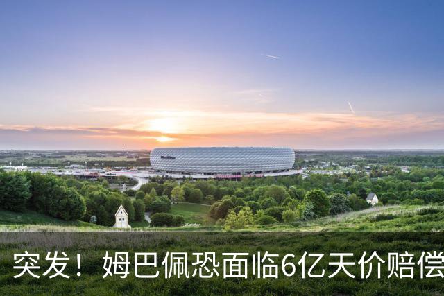 突发！姆巴佩恐面临6亿天价赔偿