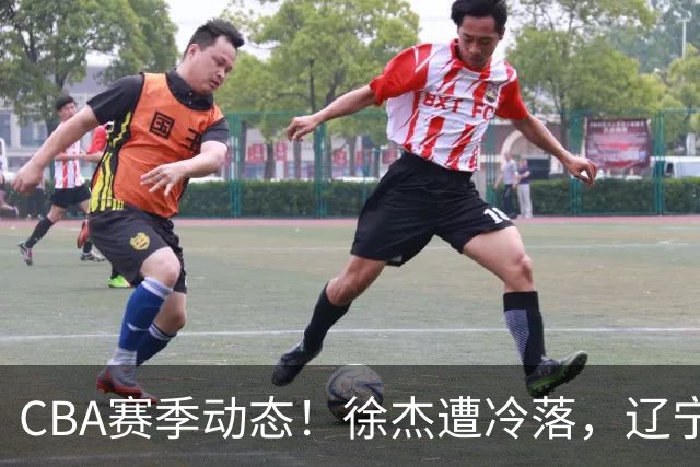 CBA赛季动态！徐杰遭冷落，辽宁球员宣布留洋，余嘉豪心态危机